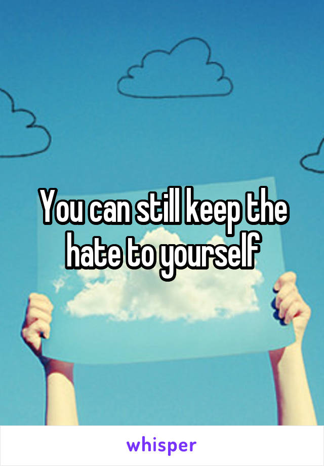 You can still keep the hate to yourself