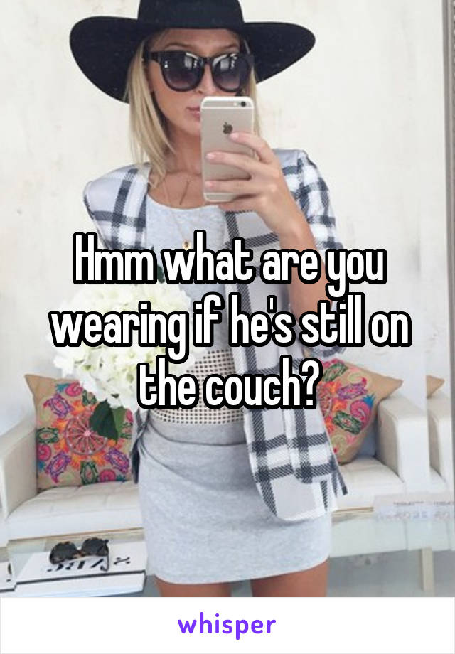 Hmm what are you wearing if he's still on the couch?
