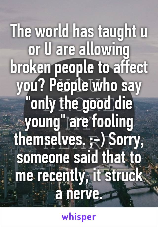 The world has taught u or U are allowing broken people to affect you? People who say "only the good die young" are fooling themselves. ;-) Sorry, someone said that to me recently, it struck a nerve.