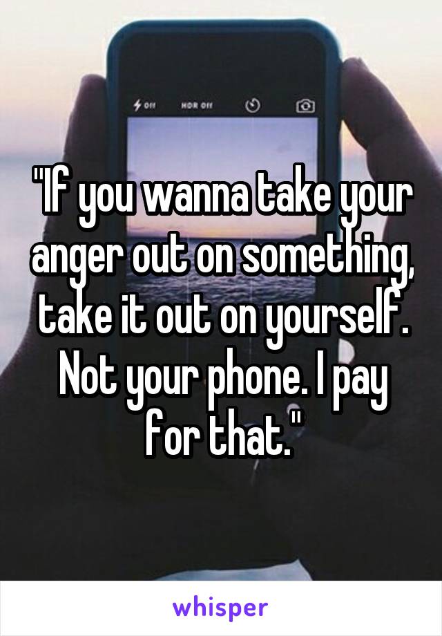 "If you wanna take your anger out on something, take it out on yourself. Not your phone. I pay for that."