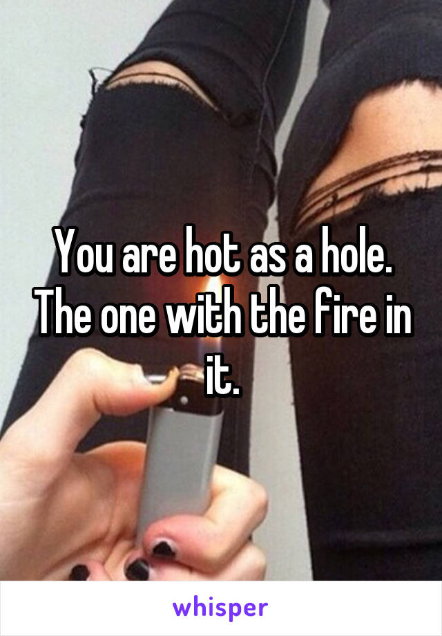 You are hot as a hole. The one with the fire in it.