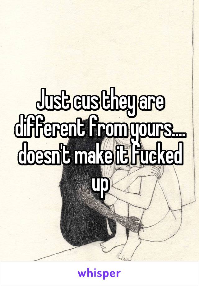 Just cus they are different from yours.... doesn't make it fucked up