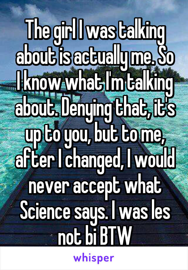 The girl I was talking about is actually me. So I know what I'm talking about. Denying that, it's up to you, but to me, after I changed, I would never accept what Science says. I was les not bi BTW