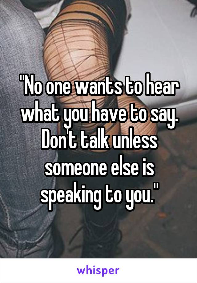 "No one wants to hear what you have to say. Don't talk unless someone else is speaking to you."