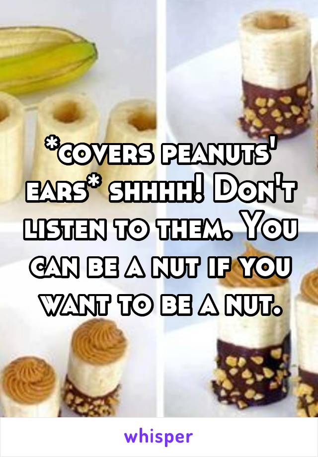 *covers peanuts' ears* shhhh! Don't listen to them. You can be a nut if you want to be a nut.