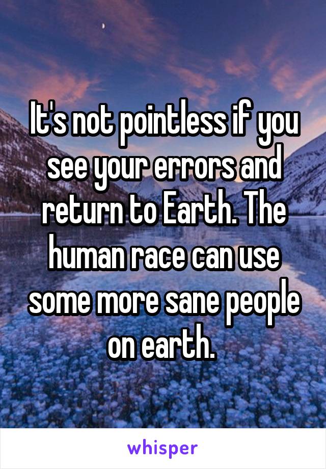 It's not pointless if you see your errors and return to Earth. The human race can use some more sane people on earth. 