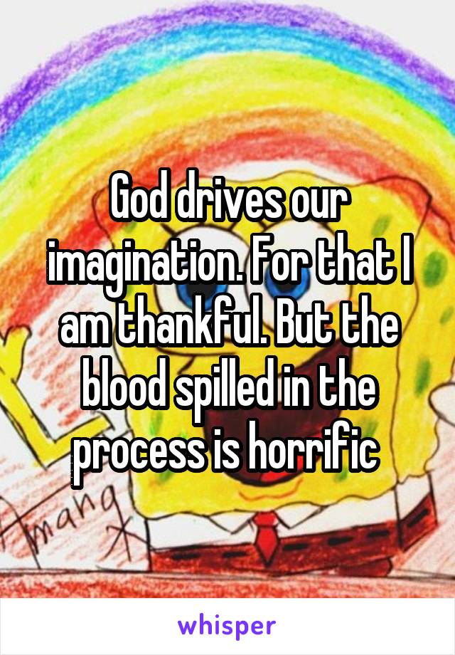 God drives our imagination. For that I am thankful. But the blood spilled in the process is horrific 