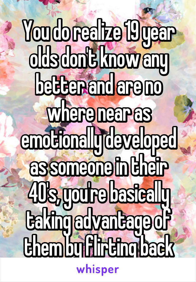 You do realize 19 year olds don't know any better and are no where near as emotionally developed as someone in their 40's, you're basically taking advantage of them by flirting back