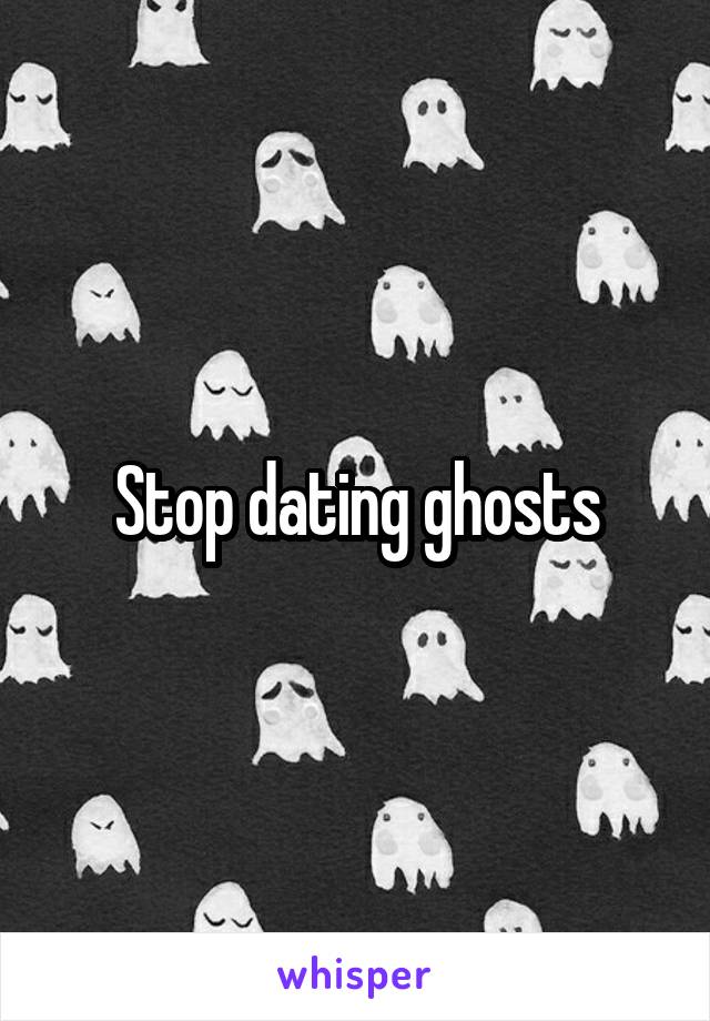 Stop dating ghosts