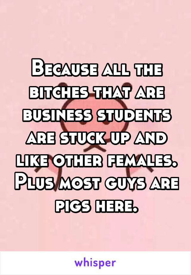 Because all the bitches that are business students are stuck up and like other females. Plus most guys are pigs here.