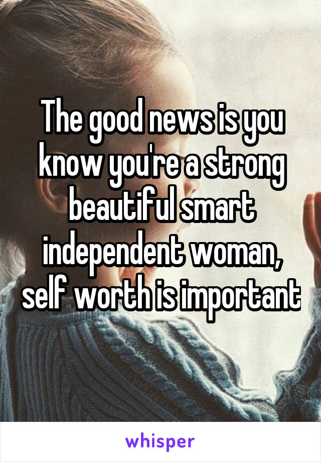 The good news is you know you're a strong beautiful smart independent woman, self worth is important 