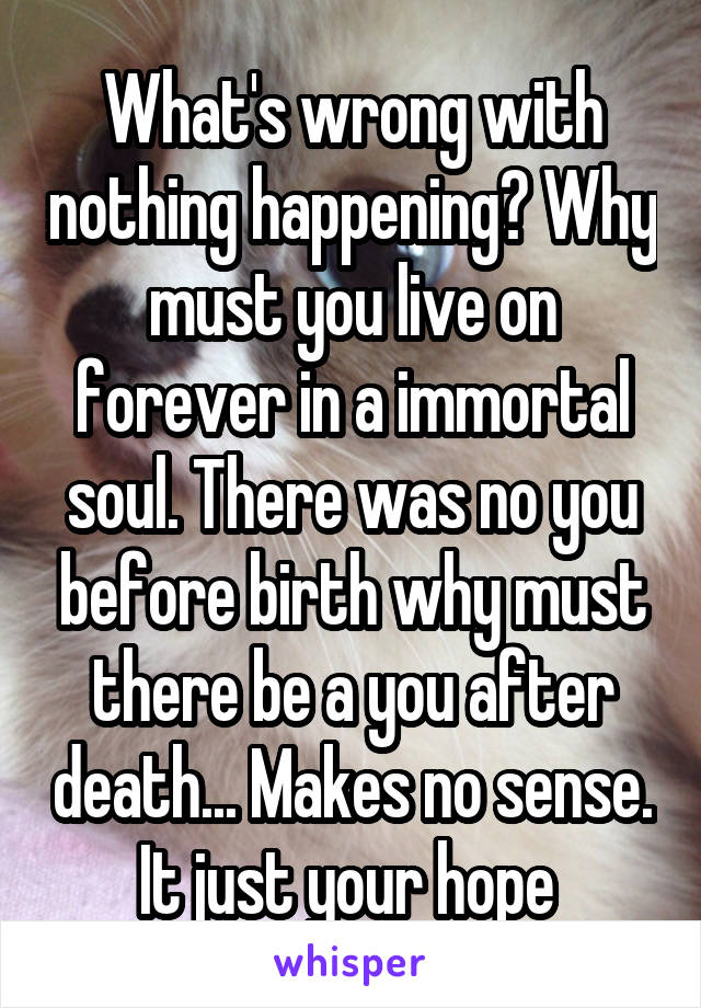 What's wrong with nothing happening? Why must you live on forever in a immortal soul. There was no you before birth why must there be a you after death... Makes no sense. It just your hope 