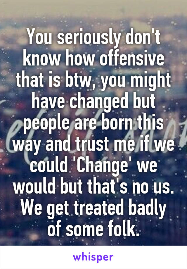 You seriously don't know how offensive that is btw, you might have changed but people are born this way and trust me if we could 'Change' we would but that's no us. We get treated badly of some folk.