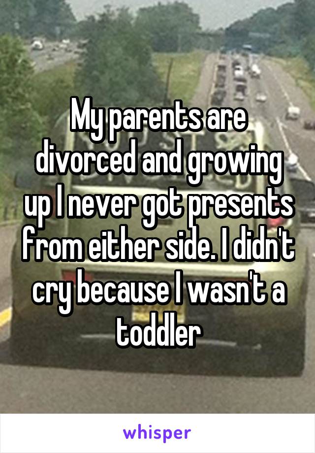 My parents are divorced and growing up I never got presents from either side. I didn't cry because I wasn't a toddler