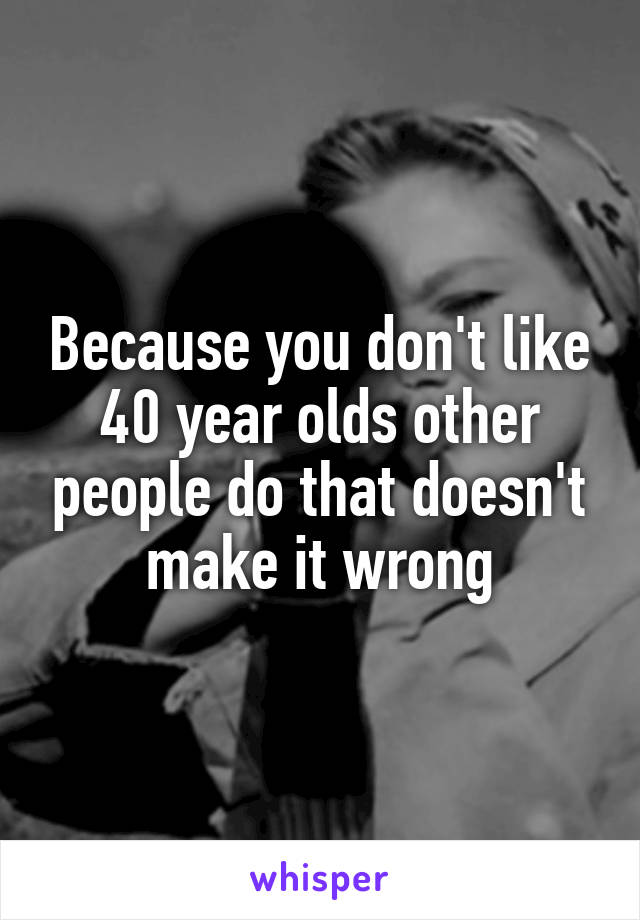 Because you don't like 40 year olds other people do that doesn't make it wrong