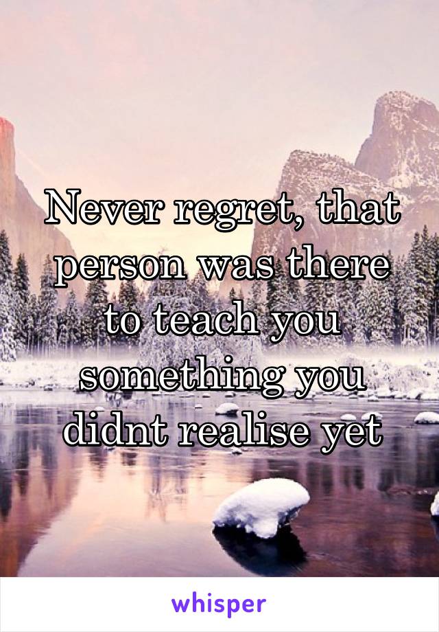 Never regret, that person was there to teach you something you didnt realise yet