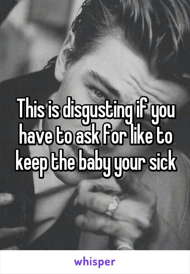 This is disgusting if you have to ask for like to keep the baby your sick