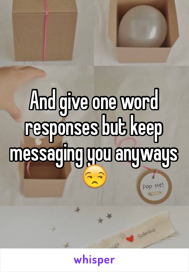 And give one word responses but keep messaging you anyways 😒