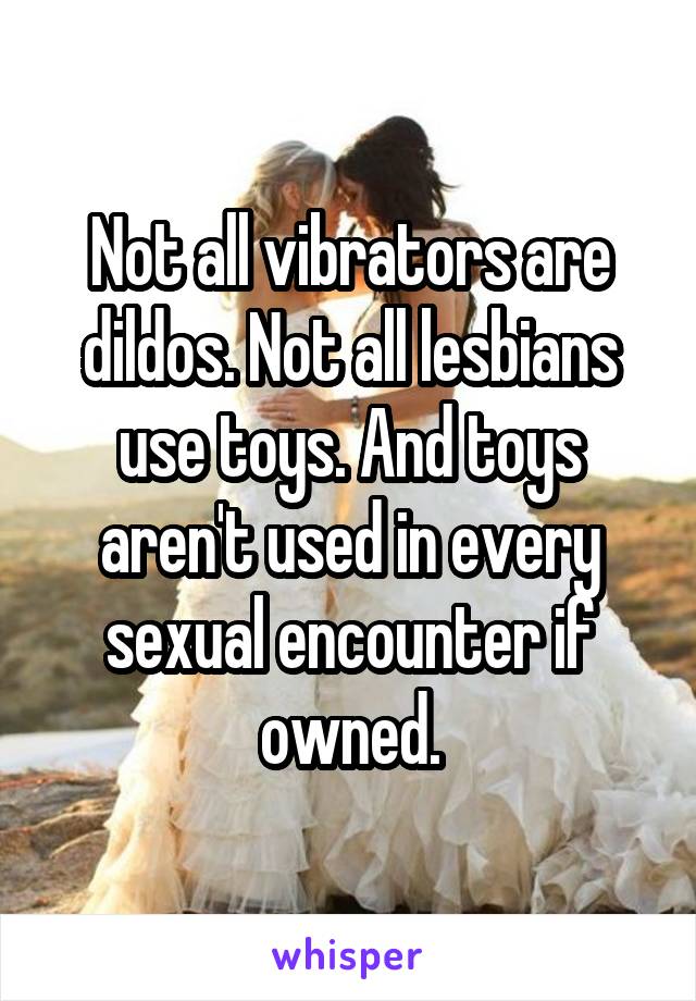 Not all vibrators are dildos. Not all lesbians use toys. And toys aren't used in every sexual encounter if owned.