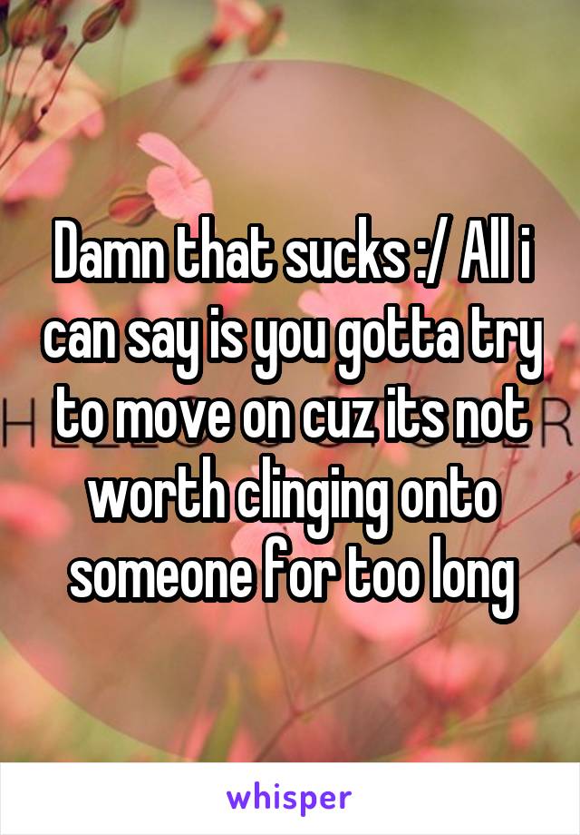 Damn that sucks :/ All i can say is you gotta try to move on cuz its not worth clinging onto someone for too long