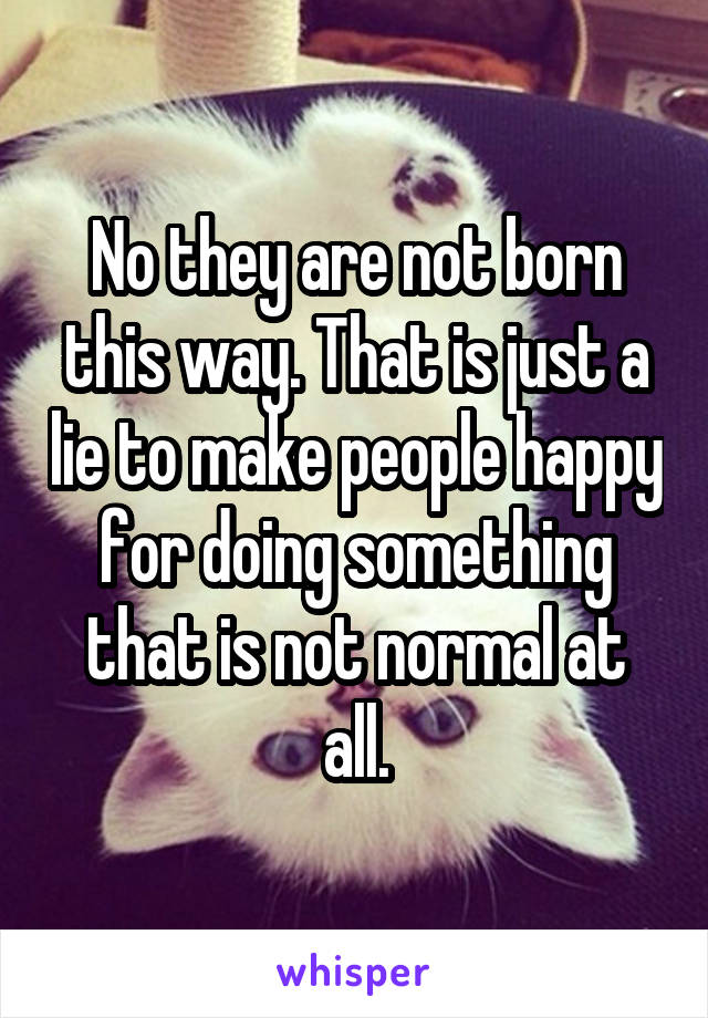 No they are not born this way. That is just a lie to make people happy for doing something that is not normal at all.