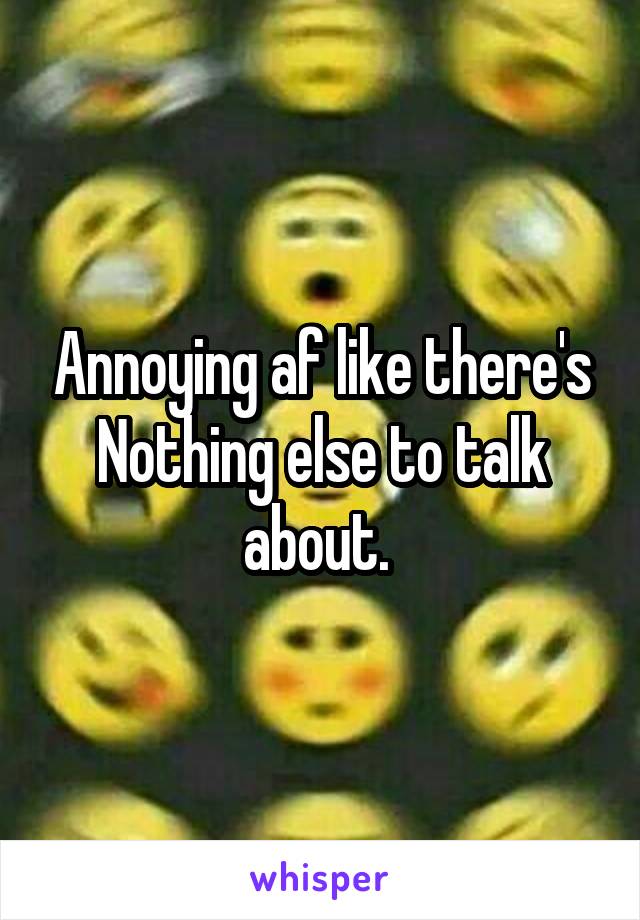 Annoying af like there's
Nothing else to talk about. 