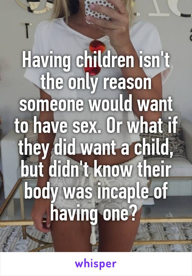 Having children isn't the only reason someone would want to have sex. Or what if they did want a child, but didn't know their body was incaple of having one? 