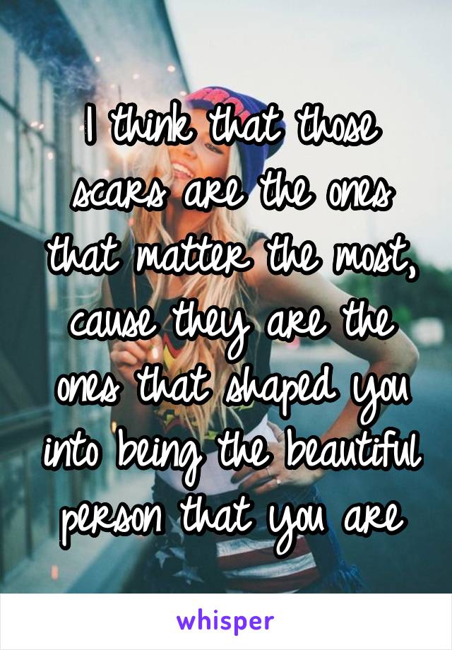 I think that those scars are the ones that matter the most, cause they are the ones that shaped you into being the beautiful person that you are