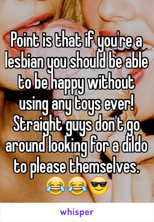 Point is that if you're a lesbian you should be able to be happy without using any toys ever! Straight guys don't go around looking for a dildo to please themselves. 😂😂😎