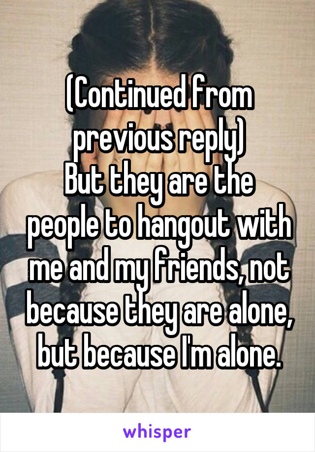 (Continued from previous reply)
But they are the people to hangout with me and my friends, not because they are alone, but because I'm alone.