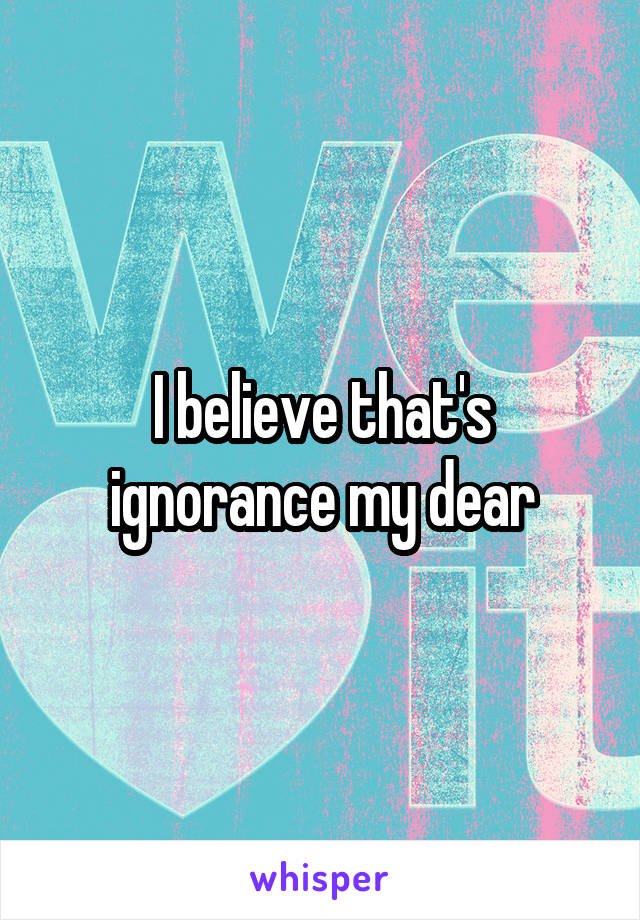 I believe that's ignorance my dear
