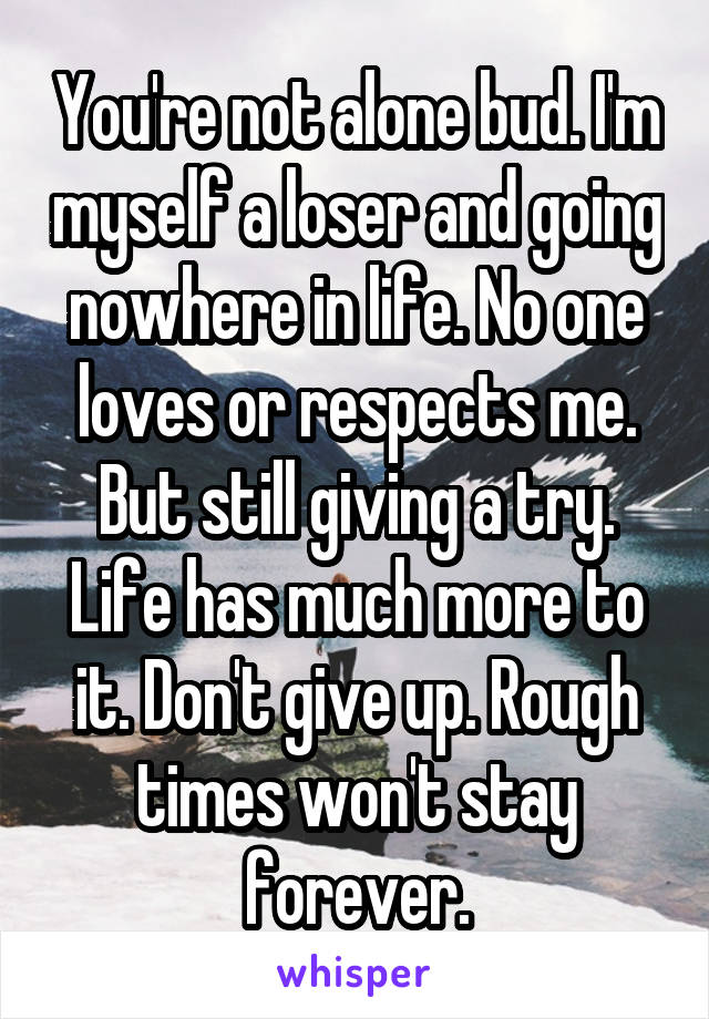 You're not alone bud. I'm myself a loser and going nowhere in life. No one loves or respects me. But still giving a try. Life has much more to it. Don't give up. Rough times won't stay forever.
