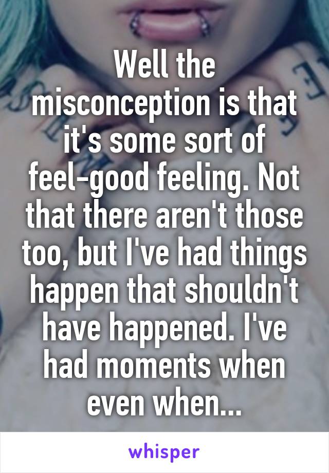 Well the misconception is that it's some sort of feel-good feeling. Not that there aren't those too, but I've had things happen that shouldn't have happened. I've had moments when even when...