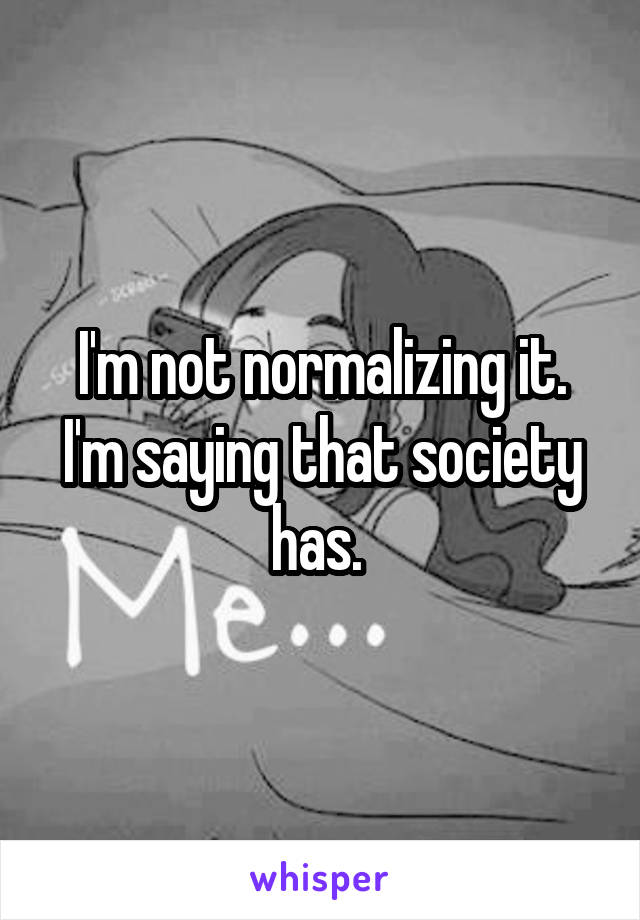 I'm not normalizing it. I'm saying that society has. 