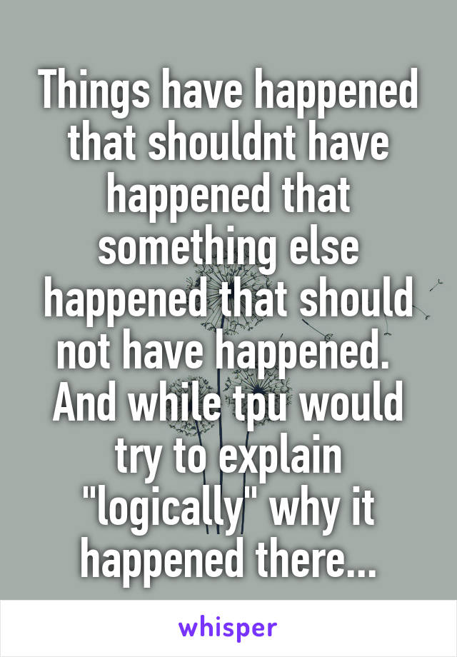 Things have happened that shouldnt have happened that something else happened that should not have happened.  And while tpu would try to explain "logically" why it happened there...