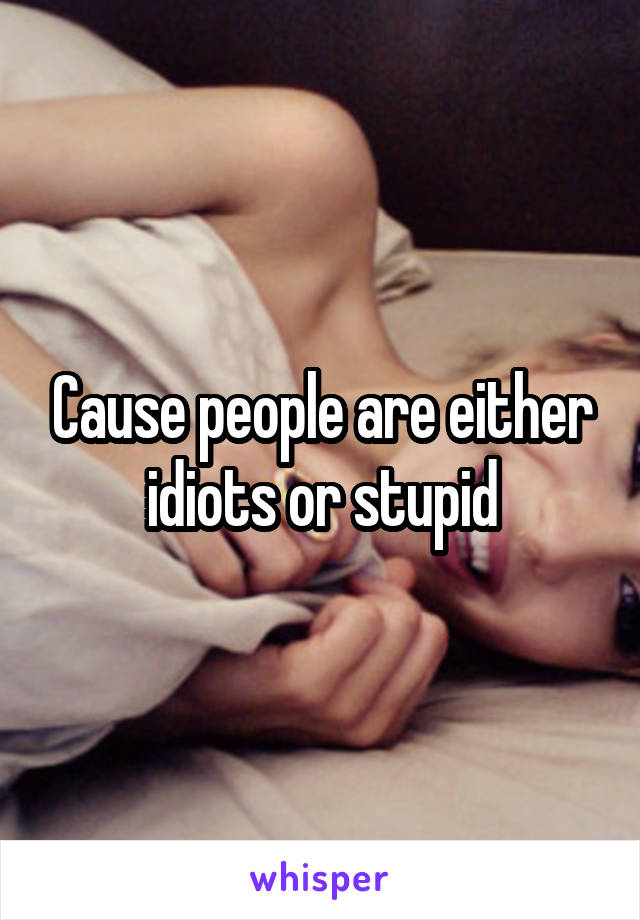 Cause people are either idiots or stupid