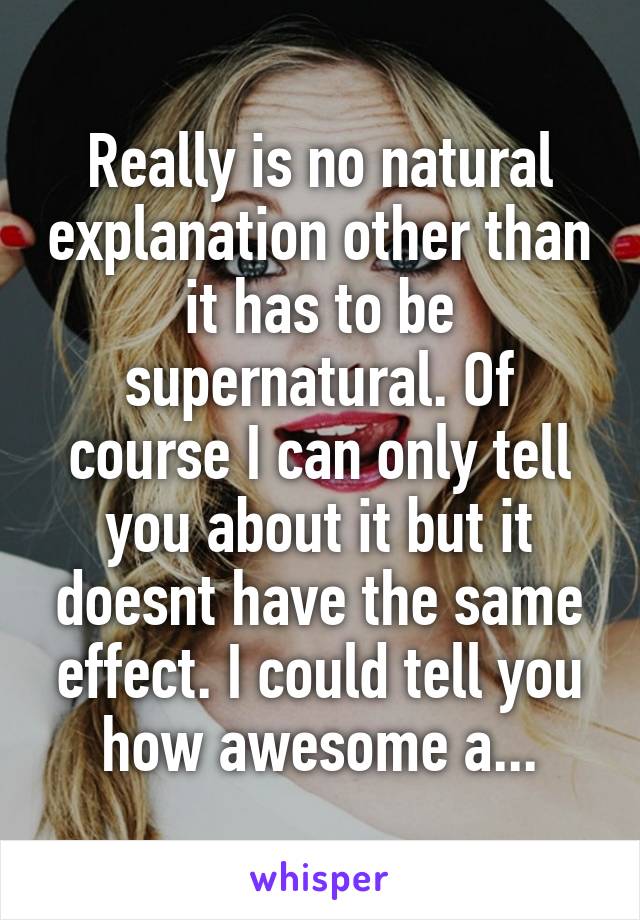 Really is no natural explanation other than it has to be supernatural. Of course I can only tell you about it but it doesnt have the same effect. I could tell you how awesome a...