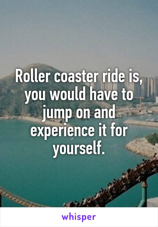 Roller coaster ride is, you would have to jump on and experience it for yourself.