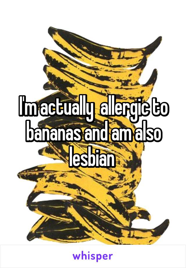 I'm actually  allergic to bananas and am also lesbian 