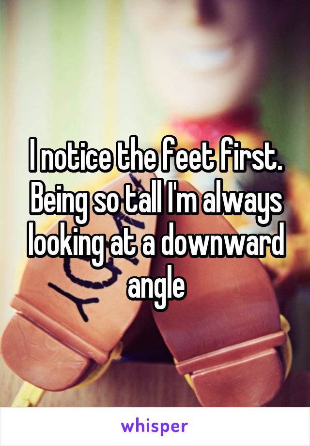 I notice the feet first. Being so tall I'm always looking at a downward angle
