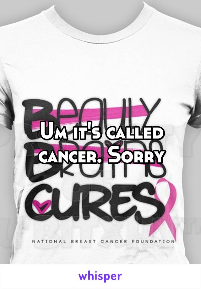 Um it's called cancer. Sorry