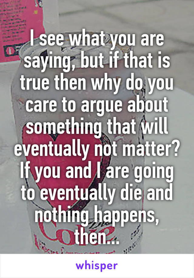 I see what you are saying, but if that is true then why do you care to argue about something that will eventually not matter? If you and I are going to eventually die and nothing happens, then...