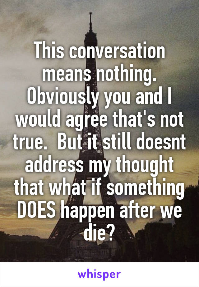 This conversation means nothing. Obviously you and I would agree that's not true.  But it still doesnt address my thought that what if something DOES happen after we die?