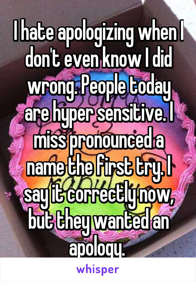 I hate apologizing when I don't even know I did wrong. People today are hyper sensitive. I miss pronounced a name the first try. I say it correctly now, but they wanted an apology. 