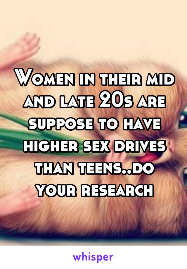 Women in their mid and late 20s are suppose to have higher sex drives than teens..do your research