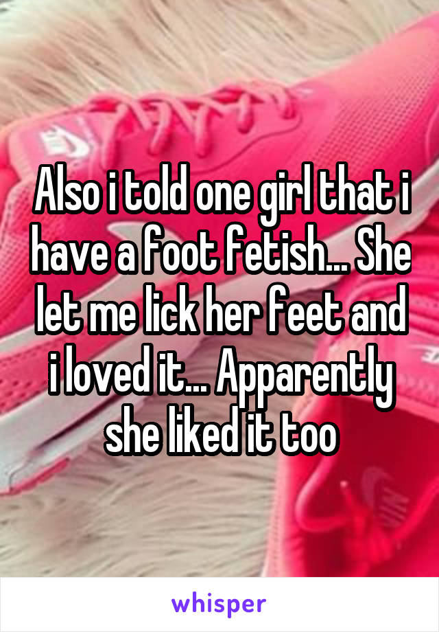 Also i told one girl that i have a foot fetish... She let me lick her feet and i loved it... Apparently she liked it too