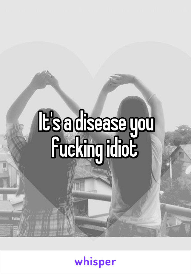 It's a disease you fucking idiot 