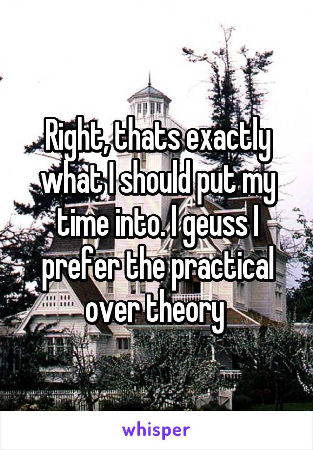 Right, thats exactly what I should put my time into. I geuss I prefer the practical over theory 