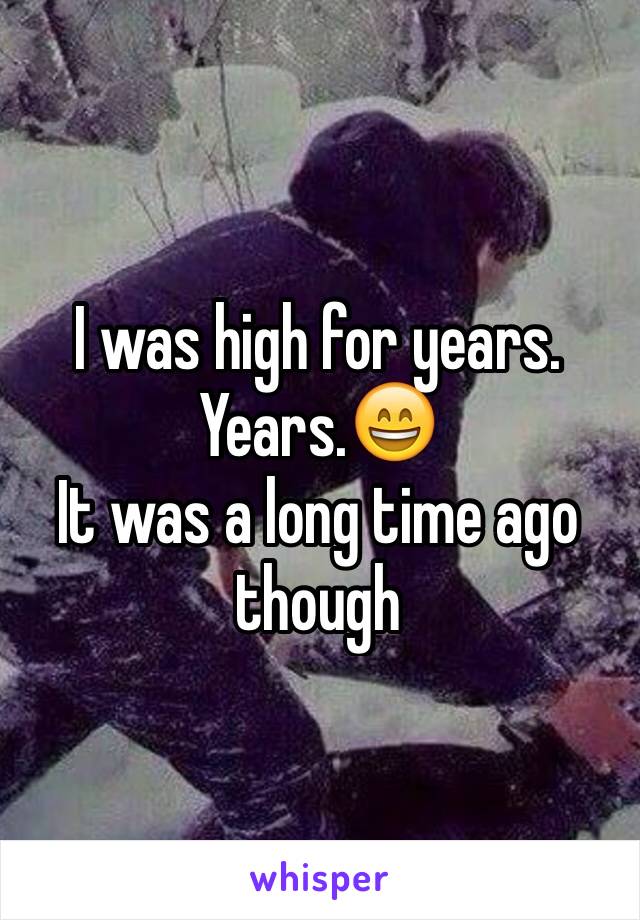 I was high for years. Years.😄
It was a long time ago though