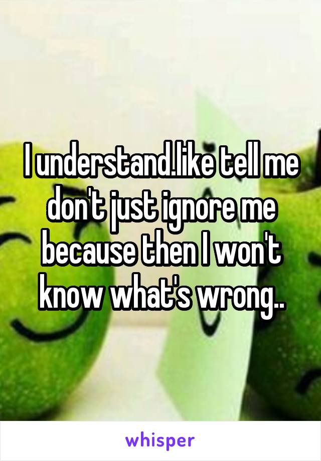 I understand.like tell me don't just ignore me because then I won't know what's wrong..